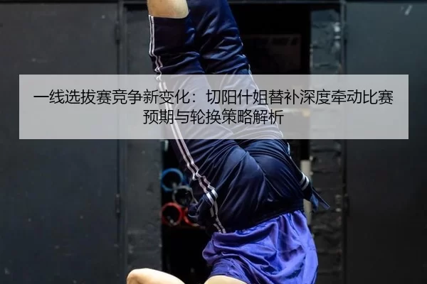 一线选拔赛竞争新变化：切阳什姐替补深度牵动比赛预期与轮换策略解析